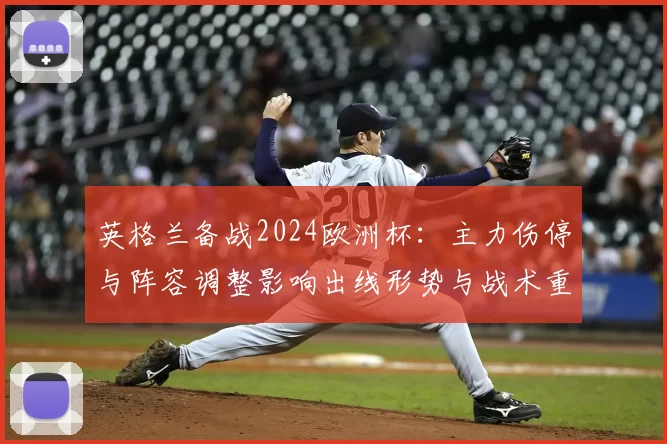 英格兰备战2024欧洲杯：主力伤停与阵容调整影响出线形势与战术重点