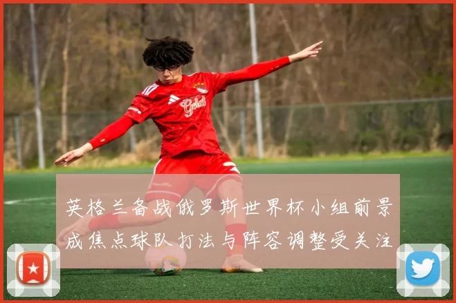 英格兰备战俄罗斯世界杯小组前景成焦点球队打法与阵容调整受关注