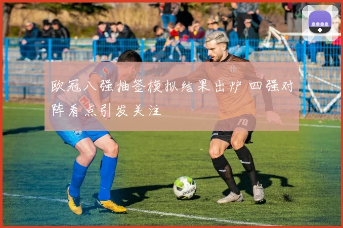 欧冠八强抽签模拟结果出炉 四强对阵看点引发关注