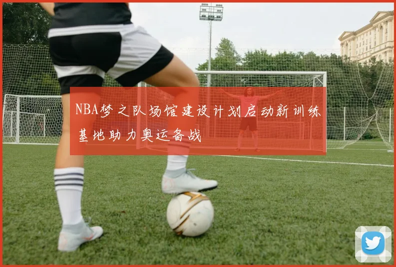 NBA梦之队场馆建设计划启动新训练基地助力奥运备战